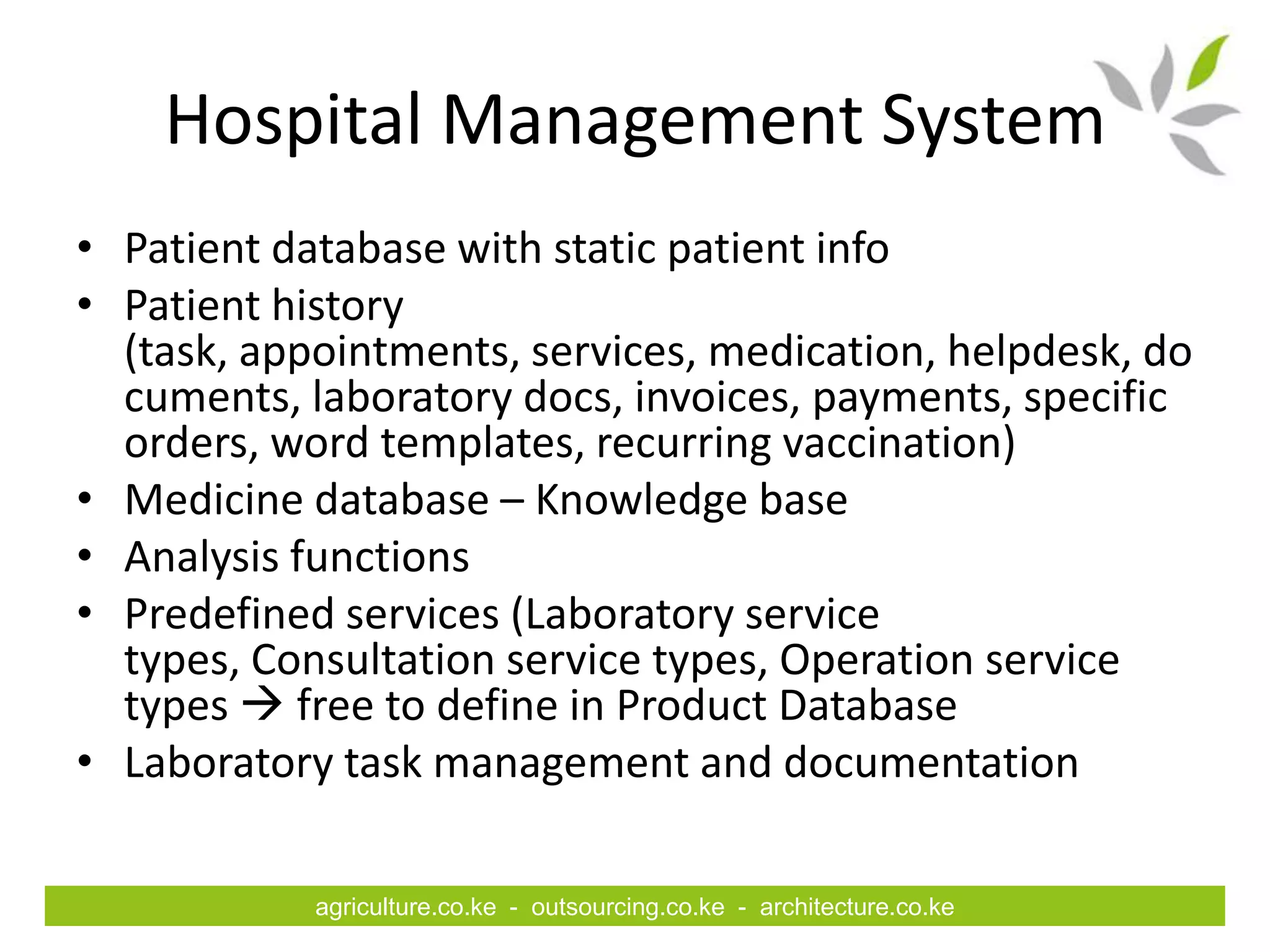 Hospital Management System
• Patient database with static patient info
• Patient history
  (task, appointments, services, medication, helpdesk, do
  cuments, laboratory docs, invoices, payments, specific
  orders, word templates, recurring vaccination)
• Medicine database – Knowledge base
• Analysis functions
• Predefined services (Laboratory service
  types, Consultation service types, Operation service
  types  free to define in Product Database
• Laboratory task management and documentation

            agriculture.co.ke - outsourcing.co.ke - architecture.co.ke
 
