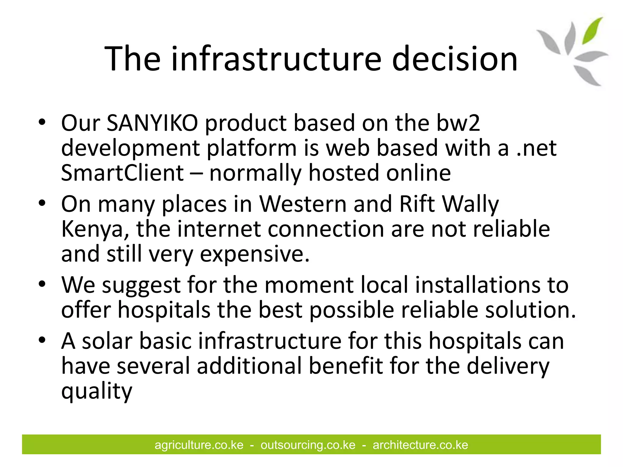 The infrastructure decision
• Our SANYIKO product based on the bw2
  development platform is web based with a .net
  SmartClient – normally hosted online
• On many places in Western and Rift Wally
  Kenya, the internet connection are not reliable
  and still very expensive.
• We suggest for the moment local installations to
  offer hospitals the best possible reliable solution.
• A solar basic infrastructure for this hospitals can
  have several additional benefit for the delivery
  quality
           agriculture.co.ke - outsourcing.co.ke - architecture.co.ke
 