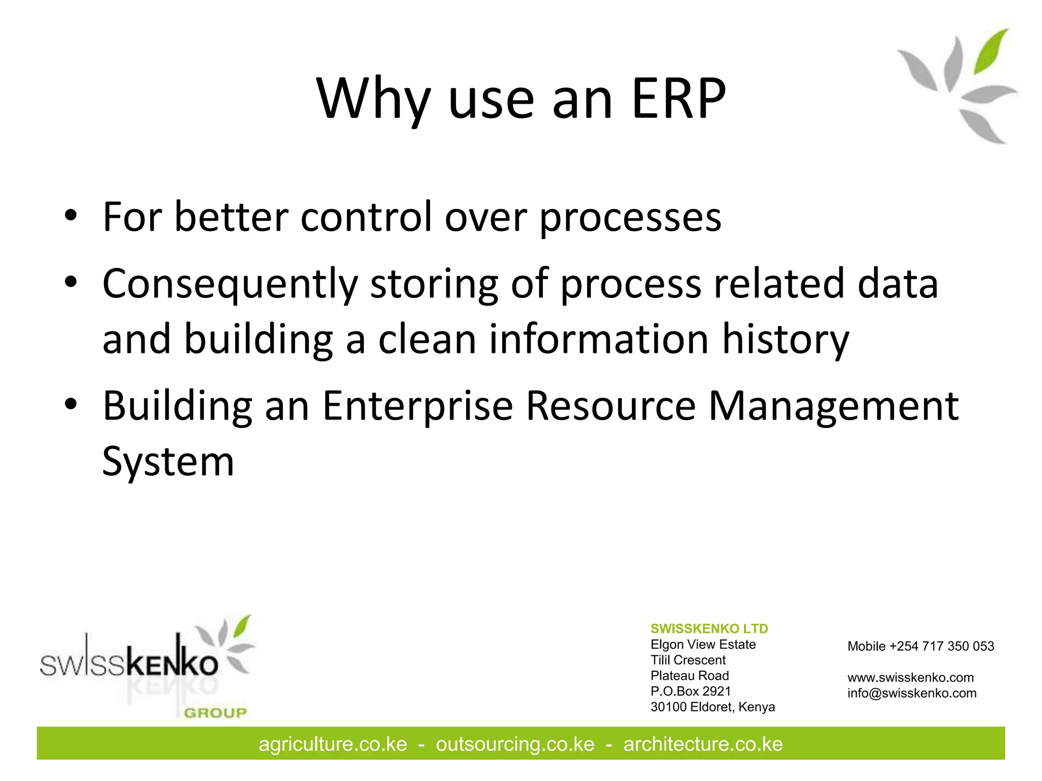 Why use an ERP
• For better control over processes
• Consequently storing of process related data
  and building a clean information history
• Building an Enterprise Resource Management
  System


                                                     SWISSKENKO LTD
                                                     Elgon View Estate      Mobile +254 717 350 053
                                                     Tilil Crescent
                                                     Plateau Road           www.swisskenko.com
                                                     P.O.Box 2921           info@swisskenko.com
                                                     30100 Eldoret, Kenya


          agriculture.co.ke - outsourcing.co.ke - architecture.co.ke
 