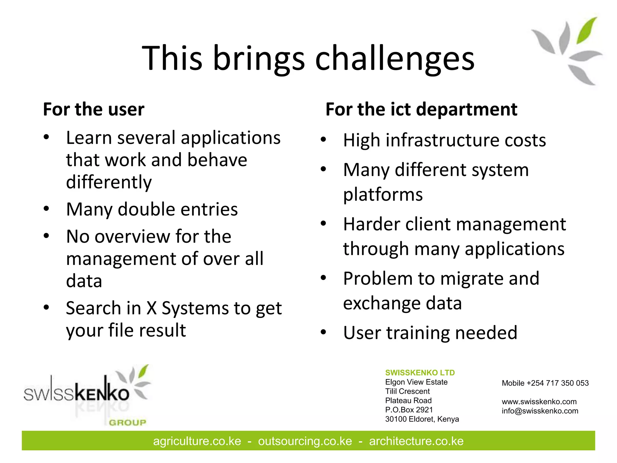 This brings challenges
For the user                                For the ict department
• Learn several applications               • High infrastructure costs
  that work and behave                     • Many different system
  differently
                                             platforms
• Many double entries
                                           • Harder client management
• No overview for the
  management of over all                     through many applications
  data                                     • Problem to migrate and
• Search in X Systems to get                 exchange data
  your file result                         • User training needed
                                                       SWISSKENKO LTD
                                                       Elgon View Estate      Mobile +254 717 350 053
                                                       Tilil Crescent
                                                       Plateau Road           www.swisskenko.com
                                                       P.O.Box 2921           info@swisskenko.com
                                                       30100 Eldoret, Kenya


            agriculture.co.ke - outsourcing.co.ke - architecture.co.ke
 