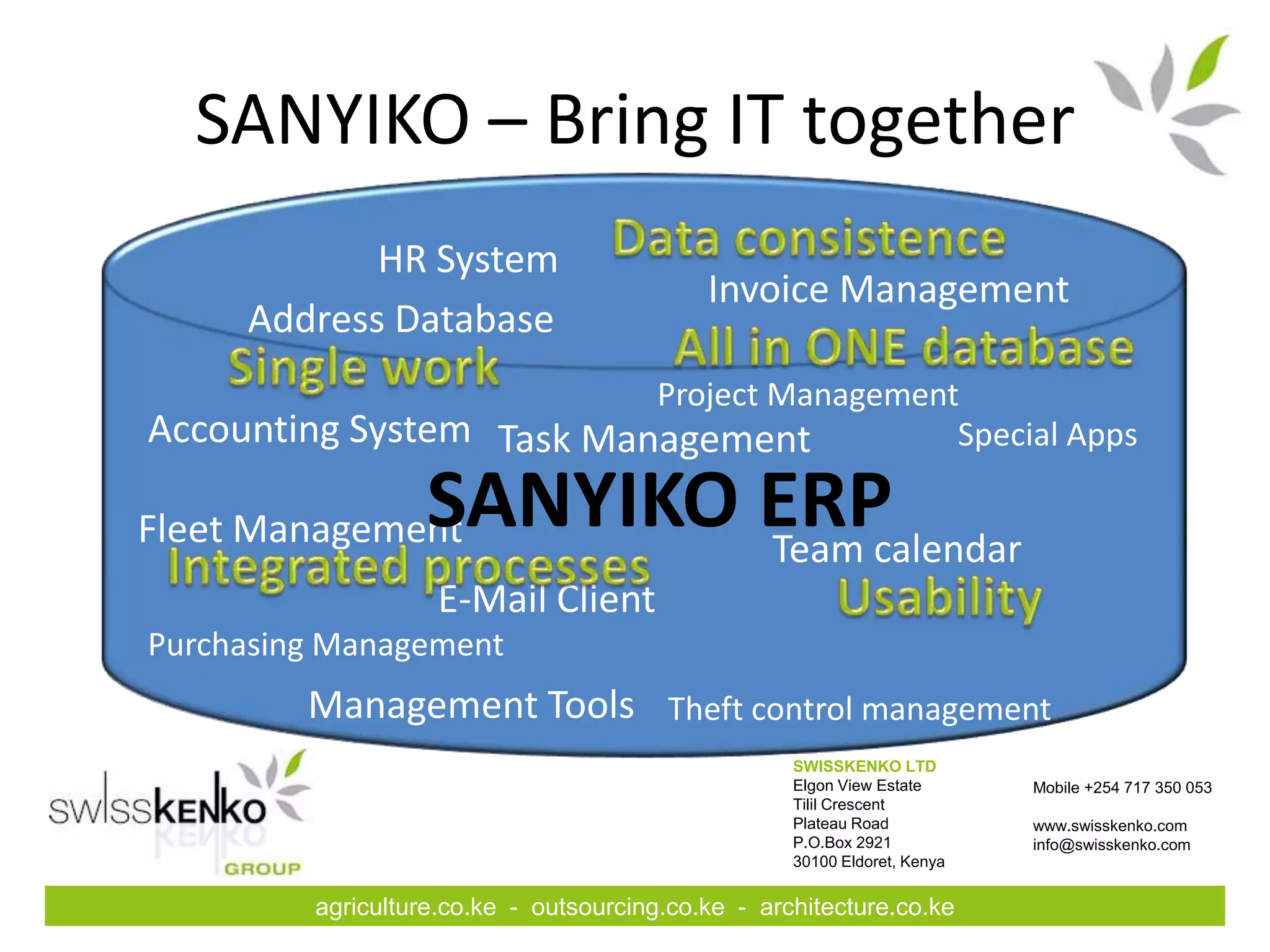 SANYIKO – Bring IT together
            HR System
                                            Invoice Management
     Address Database
                          Project Management
Accounting System Task Management           Special Apps

Fleet Management   SANYIKO ERP
                           Team calendar
                    E-Mail Client
Purchasing Management
         Management Tools Theft control management
                                                    SWISSKENKO LTD
                                                    Elgon View Estate      Mobile +254 717 350 053
                                                    Tilil Crescent
                                                    Plateau Road           www.swisskenko.com
                                                    P.O.Box 2921           info@swisskenko.com
                                                    30100 Eldoret, Kenya


         agriculture.co.ke - outsourcing.co.ke - architecture.co.ke
 