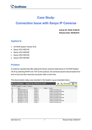Case Study:
      Connection Issue with Sanyo IP Cameras

                                                               Article ID: GV20-10-08-26
                                                               Release Date: 08/26/2010



Applied to

•   GV-NVR System Version 8.34
•   Sanyo VCC-HD2100
•   Sanyo VCC-HD2300
•   Sanyo VDC-HD3100
•   Sanyo VDC-HD3300



Problem
A customer reported that after adding the Sanyo cameras listed above to GV-NVR System
V8.34 by selecting RTSP over TCP as the protocol, the cameras became disconnected from
time to time and then resumed connection after a short time.


The disconnection status was recorded in the System Log as illustrated below.




GeoVision Inc.                             1                       Revision Date: 8/26/2010
 