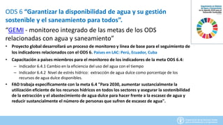 ODS 6 “Garantizar la disponibilidad de agua y su gestión
sostenible y el saneamiento para todos”.
“GEMI - monitoreo integrado de las metas de los ODS
relacionadas con agua y saneamiento”
• Proyecto global desarrollará un proceso de monitoreo y línea de base para el seguimiento de
los indicadores relacionados con el ODS 6. Países en LAC: Perú, Ecuador, Cuba
• Capacitación a países miembros para el monitoreo de los indicadores de la meta ODS 6.4:
– Indicador 6.4.1 Cambio en la eficiencia del uso del agua con el tiempo
– Indicador 6.4.2 Nivel de estrés hídrico: extracción de agua dulce como porcentaje de los
recursos de agua dulce disponibles.
• FAO trabaja específicamente con la meta 6.4 "Para 2030, aumentar sustancialmente la
utilización eficiente de los recursos hídricos en todos los sectores y asegurar la sostenibilidad
de la extracción y el abastecimiento de agua dulce para hacer frente a la escasez de agua y
reducir sustancialmente el número de personas que sufren de escasez de agua".
 
