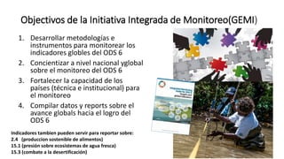 Objectivos de la Initiativa Integrada de Monitoreo(GEMI)
1. Desarrollar metodologías e
instrumentos para monitorear los
indicadores globles del ODS 6
2. Concientizar a nivel nacional yglobal
sobre el monitoreo del ODS 6
3. Fortalecer la capacidad de los
países (técnica e institucional) para
el monitoreo
4. Compilar datos y reports sobre el
avance globals hacia el logro del
ODS 6
Indicadores tambien pueden servir para reportar sobre:
2.4 (produccion sostenible de alimentos)
15.1 (presión sobre ecosistemas de agua fresca)
15.3 (combate a la desertificación)
 