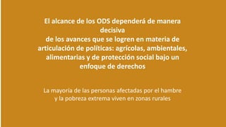 El alcance de los ODS dependerá de manera
decisiva
de los avances que se logren en materia de
articulación de políticas: agrícolas, ambientales,
alimentarias y de protección social bajo un
enfoque de derechos
La mayoría de las personas afectadas por el hambre
y la pobreza extrema viven en zonas rurales
 