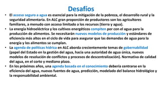 Desafíos
• El acceso seguro a agua es esencial para la mitigación de la pobreza, el desarrollo rural y la
seguridad alimentaria. En ALC gran proporción de productores son los agricultores
familiares, a menudo con acceso limitado a los recursos (tierra y agua).
• La energía hidroeléctrica y los cultivos energéticos compiten por con el agua para la
producción de alimentos. Se necesitarán nuevos modelos de producción y estándares de
eficiencia más altos en el ciclo de vida para asegurar que las demandas de agua para la
energía y los alimentos se cumplan.
• La agenda de políticas hídrica en ALC aborda crecientemente temas de gobernabilidad
(papel del Estado en la gestión del agua, hacia una autoridad de agua única, nuevos
modelos de resolución de conflictos y procesos de descentralización). Normativa de calidad
del agua, en el corto y mediano plazo.
• En los próximos años, una agenda basada en el conocimiento debería centrarse en la
eficiencia del agua, nuevas fuentes de agua, predicción, modelado del balance hidrológico y
la responsabilidad ambiental.
 