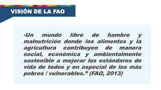 VISIÓN DE LA FAO
“Un mundo libre de hambre y
malnutrición donde los alimentos y la
agricultura contribuyen de manera
social, económica y ambientalmente
sostenible a mejorar los estándares de
vida de todos y en especial de los más
pobres / vulnerables.” (FAO, 2013)
 