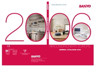 2006
AIRCONDITIONERS EUROPE
GENERAL CATALOGUE 2006
PRELIMINARY DATA
SANYO Airconditioners Europe s.r.l.
Via Bisceglie, 76 - 20152 Milan - Italy
tel. +39.02.48.300.760 fax +39.02.48.300.656
www.sanyoaircond.com
The European Committee of Air Handling
and Air Conditioning
Equipment Manufacturers
GENERAL
CATALOGUE
2006
SANYO Electric Co., Ltd.
(Japan)
ISO 9001: 2001
Certificate Number:
JQ116B
ISO 14001: 2001
Certificate Number:
ECOOJ0303-33
 