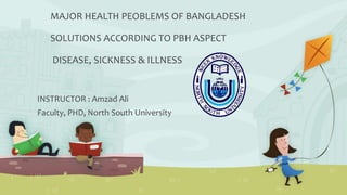 MAJOR HEALTH PEOBLEMS OF BANGLADESH
SOLUTIONS ACCORDING TO PBH ASPECT
DISEASE, SICKNESS & ILLNESS
INSTRUCTOR : Amzad Ali
Faculty, PHD, North South University
 