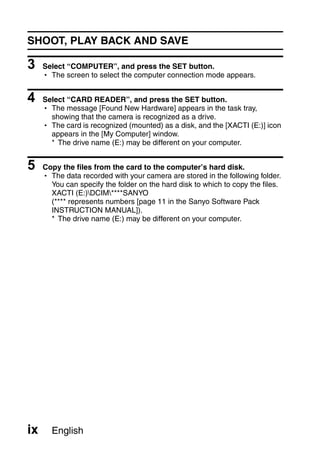 SHOOT, PLAY BACK AND SAVE

3    Select “COMPUTER”, and press the SET button.
     h The screen to select the computer connection mode appears.


4    Select “CARD READER”, and press the SET button.
     h The message [Found New Hardware] appears in the task tray,
       showing that the camera is recognized as a drive.
     h The card is recognized (mounted) as a disk, and the [XACTI (E:)] icon
       appears in the [My Computer] window.
       * The drive name (E:) may be different on your computer.


5    Copy the files from the card to the computer’s hard disk.
     h The data recorded with your camera are stored in the following folder.
       You can specify the folder on the hard disk to which to copy the files.
       XACTI (E:)DCIM****SANYO
       (**** represents numbers [page 11 in the Sanyo Software Pack
       INSTRUCTION MANUAL]).
       * The drive name (E:) may be different on your computer.




ix     English
 