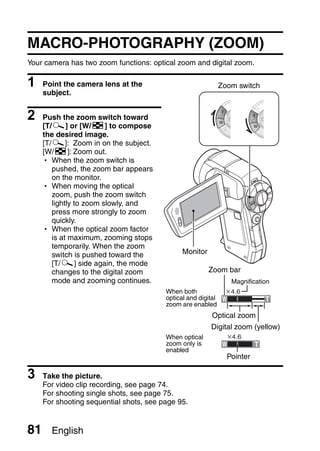 MACRO-PHOTOGRAPHY (ZOOM)
Your camera has two zoom functions: optical zoom and digital zoom.

1    Point the camera lens at the                              Zoom switch
     subject.


2    Push the zoom switch toward
     [T/]] or [W/P] to compose
     the desired image.
     [T/]]: Zoom in on the subject.
     [W/P]: Zoom out.
     h When the zoom switch is
        pushed, the zoom bar appears
        on the monitor.
     h When moving the optical
        zoom, push the zoom switch
        lightly to zoom slowly, and
        press more strongly to zoom
        quickly.
     h When the optical zoom factor
        is at maximum, zooming stops
        temporarily. When the zoom
        switch is pushed toward the            Monitor
        [T/]] side again, the mode
        changes to the digital zoom                      Zoom bar
        mode and zooming continues.                               Magnification
                                         When both
                                         optical and digital
                                         zoom are enabled
                                                          Optical zoom
                                                         Digital zoom (yellow)
                                         When optical
                                         zoom only is
                                         enabled
                                                                 Pointer

3    Take the picture.
     For video clip recording, see page 74.
     For shooting single shots, see page 75.
     For shooting sequential shots, see page 95.


81     English
 