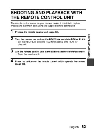 PLAYBACK
                                     SIMPLE/PLAYBACK



SHOOTING AND PLAYBACK WITH
THE REMOTE CONTROL UNIT
The remote control sensor on your camera makes it possible to capture
images and play them back using the supplied remote control unit.

1   Prepare the remote control unit (page 30).




                                                                             SIMPLE/PLAYBACK
2   Turn the camera on, and set the REC/PLAY switch to REC or PLAY.
    h Set the REC/PLAY switch to REC for shooting, or to PLAY for
      playback.


3   Aim the remote control unit at the camera’s remote control sensor.
    h Open the monitor unit.


4   Press the buttons on the remote control unit to operate the camera
    (page 26).




                                                          English       82
 