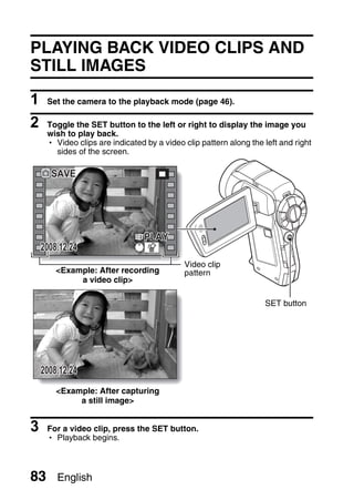 PLAYING BACK VIDEO CLIPS AND
STILL IMAGES

1    Set the camera to the playback mode (page 46).

2    Toggle the SET button to the left or right to display the image you
     wish to play back.
     h Video clips are indicated by a video clip pattern along the left and right
       sides of the screen.

      SAVE




                                PLAY
    2008.12.24
                                            Video clip
        <Example: After recording           pattern
             a video clip>

                                                                   SET button




    2008.12.24
        <Example: After capturing
             a still image>


3    For a video clip, press the SET button.
     h Playback begins.



83      English
 