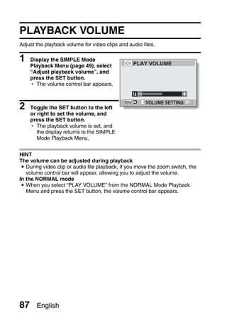 PLAYBACK VOLUME
Adjust the playback volume for video clips and audio files.

1    Display the SIMPLE Mode
                                                 PLAY VOLUME
     Playback Menu (page 49), select
     “Adjust playback volume”, and
     press the SET button.
     h The volume control bar appears.
                                                 14

2    Toggle the SET button to the left
                                                      VOLUME SETTING

     or right to set the volume, and
     press the SET button.
     h The playback volume is set, and
        the display returns to the SIMPLE
        Mode Playback Menu.


HINT
The volume can be adjusted during playback
 i During video clip or audio file playback, if you move the zoom switch, the
   volume control bar will appear, allowing you to adjust the volume.
In the NORMAL mode
 i When you select “PLAY VOLUME” from the NORMAL Mode Playback
   Menu and press the SET button, the volume control bar appears.




87     English
 