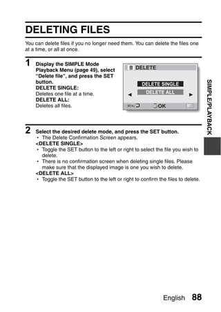 DELETING FILES
You can delete files if you no longer need them. You can delete the files one
at a time, or all at once.

1   Display the SIMPLE Mode
                                                  DELETE
    Playback Menu (page 49), select
    “Delete file”, and press the SET




                                                                                   SIMPLE/PLAYBACK
    button.                                          DELETE SINGLE
    DELETE SINGLE:
    Deletes one file at a time.                        DELETE ALL
    DELETE ALL:
    Deletes all files.                                      OK



2   Select the desired delete mode, and press the SET button.
    h The Delete Confirmation Screen appears.
    <DELETE SINGLE>
    h Toggle the SET button to the left or right to select the file you wish to
      delete.
    h There is no confirmation screen when deleting single files. Please
      make sure that the displayed image is one you wish to delete.
    <DELETE ALL>
    h Toggle the SET button to the left or right to confirm the files to delete.




                                                              English       88
 