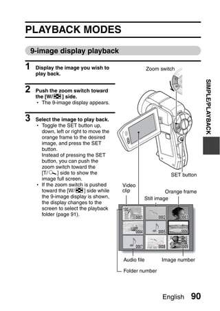 PLAYBACK MODES
9-image display playback

1   Display the image you wish to                      Zoom switch
    play back.




                                                                                  SIMPLE/PLAYBACK
2   Push the zoom switch toward
    the [W/P] side.
    h The 9-image display appears.


3   Select the image to play back.
    h Toggle the SET button up,
      down, left or right to move the
      orange frame to the desired
      image, and press the SET
      button.
      Instead of pressing the SET
      button, you can push the
      zoom switch toward the
      [T/]] side to show the                                       SET button
      image full screen.
    h If the zoom switch is pushed      Video
      toward the [W/P] side while       clip                     Orange frame
      the 9-image display is shown,                    Still image
      the display changes to the
      screen to select the playback     100
      folder (page 91).
                                                0001        0002      0003

                                                0004        0005      0006

                                                0007        0008      0009

                                        Audio file            Image number

                                        Folder number




                                                              English        90
 
