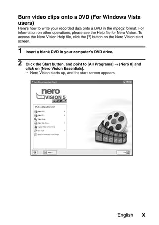 Burn video clips onto a DVD (For Windows Vista
users)
Here’s how to write your recorded data onto a DVD in the mpeg2 format. For
information on other operations, please see the Help file for Nero Vision. To
access the Nero Vision Help file, click the [?] button on the Nero Vision start
screen.

1   Insert a blank DVD in your computer’s DVD drive.


2   Click the Start button, and point to [All Programs] → [Nero 8] and
    click on [Nero Vision Essentials].
    h Nero Vision starts up, and the start screen appears.




                                                              English        x
 