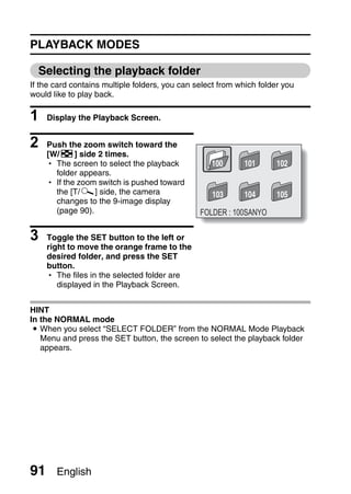 PLAYBACK MODES

  Selecting the playback folder
If the card contains multiple folders, you can select from which folder you
would like to play back.

1    Display the Playback Screen.


2    Push the zoom switch toward the
     [W/P] side 2 times.
     h The screen to select the playback           100      101       102
       folder appears.
     h If the zoom switch is pushed toward
       the [T/]] side, the camera                  103      104       105
       changes to the 9-image display
       (page 90).                               FOLDER : 100SANYO

3    Toggle the SET button to the left or
     right to move the orange frame to the
     desired folder, and press the SET
     button.
     h The files in the selected folder are
        displayed in the Playback Screen.


HINT
In the NORMAL mode
 i When you select “SELECT FOLDER” from the NORMAL Mode Playback
   Menu and press the SET button, the screen to select the playback folder
   appears.




91     English
 