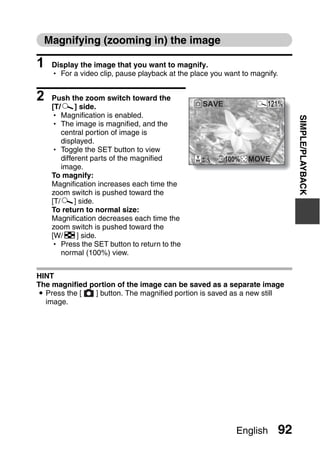 Magnifying (zooming in) the image

1   Display the image that you want to magnify.
    h For a video clip, pause playback at the place you want to magnify.


2   Push the zoom switch toward the
                                                 SAVE               121%
    [T/]] side.
    h Magnification is enabled.




                                                                            SIMPLE/PLAYBACK
    h The image is magnified, and the
       central portion of image is
       displayed.
    h Toggle the SET button to view
       different parts of the magnified                 100%   MOVE
       image.
    To magnify:
    Magnification increases each time the
    zoom switch is pushed toward the
    [T/]] side.
    To return to normal size:
    Magnification decreases each time the
    zoom switch is pushed toward the
    [W/P] side.
    h Press the SET button to return to the
       normal (100%) view.


HINT
The magnified portion of the image can be saved as a separate image
i Press the [  ] button. The magnified portion is saved as a new still
  image.




                                                           English     92
 