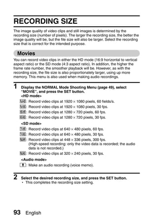 NORMAL

SHOOTING
NORMAL/SHOOTING


     RECORDING SIZE
     The image quality of video clips and still images is determined by the
     recording size (number of pixels). The larger the recording size, the better the
     image quality will be, but the file size will also be larger. Select the recording
     size that is correct for the intended purpose.

         Movies
     You can record video clips in either the HD mode (16:9 horizontal to vertical
     aspect ratio) or the SD mode (4:3 aspect ratio). In addition, the higher the
     frame rate number, the smoother playback will be. However, as with the
     recording size, the file size is also proportionately larger, using up more
     memory. This menu is also used when making audio recordings.

     1    Display the NORMAL Mode Shooting Menu (page 49), select
          “MOVIE”, and press the SET button.
          <HD mode>
         !:   Record video clips at 1920 × 1080 pixels, 60 fields/s.
         Y:   Record video clips at 1920 × 1080 pixels, 30 fps.
         ":   Record video clips at 1280 × 720 pixels, 60 fps.
         &:   Record video clips at 1280 × 720 pixels, 30 fps.
          <SD mode>
         (: Record video clips at 640 × 480 pixels, 60 fps.
         ): Record video clips at 640 × 480 pixels, 30 fps.
         X: Record video clips at 448 × 336 pixels, 300 fps.
            (High-speed recording: only the video data is recorded; the audio
            data is not recorded.)
         l: Record video clips at 320 × 240 pixels, 30 fps.
          <Audio mode>
         <: Make an audio recording (voice memo).


     2    Select the desired recording size, and press the SET button.
          h This completes the recording size setting.




     93     English
 