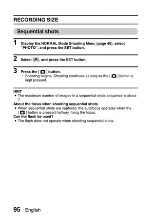 RECORDING SIZE

  Sequential shots

1    Display the NORMAL Mode Shooting Menu (page 49), select
     “PHOTO”, and press the SET button.


2    Select c, and press the SET button.


3    Press the [   ] button.
     h Shooting begins. Shooting continues as long as the [   ] button is
       kept pressed.


HINT
i The maximum number of images in a sequential shots sequence is about
  7.
About the focus when shooting sequential shots
i When sequential shots are captured, the autofocus operates when the
  [    ] button is pressed halfway, fixing the focus.
Can the flash be used?
i The flash does not operate when shooting sequential shots.




95     English
 