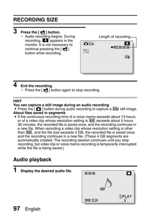 RECORDING SIZE

3    Press the [      ] button.
     h Audio recording begins. During                     Length of recording
       recording, < appears in the
       monitor. It is not necessary to
       continue pressing the [     ]                              REC00:00:06
       button while recording.




4    End the recording.
     h Press the [   ] button again to stop recording.


HINT
You can capture a still image during an audio recording
i Press the [       ] button during audio recording to capture a [ still image.
About files saved in segments
i If the continuous recording time of a voice memo exceeds about 13 hours,
  or of a video clip whose resolution setting is l exceeds about 5 hours
  30 minutes, the recorded file is saved once, and the recording continues in
  a new file. When recording a video clip whose resolution setting is other
  than l, and the file size exceeds 4 GB, the recorded file is saved once,
  and the recording continues in a new file. (These 4 GB segments are
  automatically created. The recording session continues until you stop
  recording, but video clip or voice memo recording is temporarily interrupted
  while the file is being saved.)


Audio playback

1    Display the desired audio file.
                                             00:00:00




                                                                        PLAY
                                             2008.12.24

97     English
 