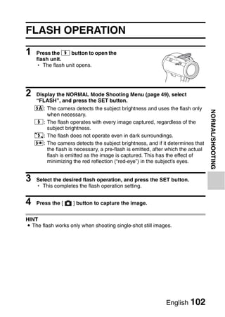 FLASH OPERATION

1   Press the m button to open the
    flash unit.
    h The flash unit opens.




2   Display the NORMAL Mode Shooting Menu (page 49), select
    “FLASH”, and press the SET button.
    k: The camera detects the subject brightness and uses the flash only




                                                                                NORMAL/SHOOTING
       when necessary.
    m: The flash operates with every image captured, regardless of the
       subject brightness.
    l: The flash does not operate even in dark surroundings.
    n: The camera detects the subject brightness, and if it determines that
       the flash is necessary, a pre-flash is emitted, after which the actual
       flash is emitted as the image is captured. This has the effect of
       minimizing the red reflection (“red-eye”) in the subject’s eyes.


3   Select the desired flash operation, and press the SET button.
    h This completes the flash operation setting.


4   Press the [     ] button to capture the image.


HINT
i The flash works only when shooting single-shot still images.




                                                            English 102
 