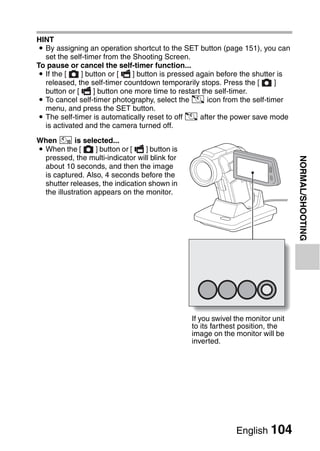 HINT
i By assigning an operation shortcut to the SET button (page 151), you can
  set the self-timer from the Shooting Screen.
To pause or cancel the self-timer function...
i If the [    ] button or [   ] button is pressed again before the shutter is
  released, the self-timer countdown temporarily stops. Press the [       ]
  button or [     ] button one more time to restart the self-timer.
i To cancel self-timer photography, select the N icon from the self-timer
  menu, and press the SET button.
i The self-timer is automatically reset to off N after the power save mode
  is activated and the camera turned off.

When x is selected...
i When the [       ] button or [  ] button is
  pressed, the multi-indicator will blink for




                                                                                 NORMAL/SHOOTING
  about 10 seconds, and then the image
  is captured. Also, 4 seconds before the
  shutter releases, the indication shown in
  the illustration appears on the monitor.




                                                If you swivel the monitor unit
                                                to its farthest position, the
                                                image on the monitor will be
                                                inverted.




                                                              English 104
 