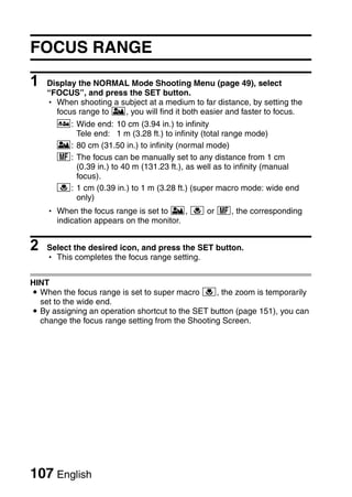 FOCUS RANGE

1   Display the NORMAL Mode Shooting Menu (page 49), select
    “FOCUS”, and press the SET button.
    h When shooting a subject at a medium to far distance, by setting the
      focus range to *, you will find it both easier and faster to focus.
      -: Wide end: 10 cm (3.94 in.) to infinity
         Tele end: 1 m (3.28 ft.) to infinity (total range mode)
      *: 80 cm (31.50 in.) to infinity (normal mode)
      -: The focus can be manually set to any distance from 1 cm
         (0.39 in.) to 40 m (131.23 ft.), as well as to infinity (manual
         focus).
      +: 1 cm (0.39 in.) to 1 m (3.28 ft.) (super macro mode: wide end
         only)
    h When the focus range is set to *, + or -, the corresponding
      indication appears on the monitor.


2   Select the desired icon, and press the SET button.
    h This completes the focus range setting.


HINT
i When the focus range is set to super macro +, the zoom is temporarily
  set to the wide end.
i By assigning an operation shortcut to the SET button (page 151), you can
  change the focus range setting from the Shooting Screen.




107 English
 