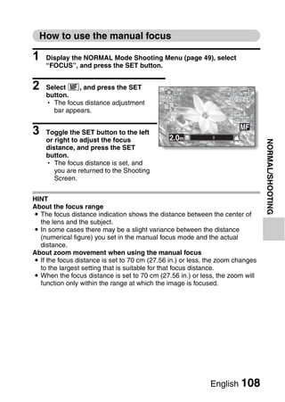 How to use the manual focus

1   Display the NORMAL Mode Shooting Menu (page 49), select
    “FOCUS”, and press the SET button.


2   Select -, and press the SET
    button.
    h The focus distance adjustment
                                             664                    00:09:24
      bar appears.


3   Toggle the SET button to the left
                                               2.0m
    or right to adjust the focus




                                                                                NORMAL/SHOOTING
    distance, and press the SET
    button.
    h The focus distance is set, and
       you are returned to the Shooting
       Screen.


HINT
About the focus range
i The focus distance indication shows the distance between the center of
  the lens and the subject.
i In some cases there may be a slight variance between the distance
  (numerical figure) you set in the manual focus mode and the actual
  distance.
About zoom movement when using the manual focus
i If the focus distance is set to 70 cm (27.56 in.) or less, the zoom changes
  to the largest setting that is suitable for that focus distance.
i When the focus distance is set to 70 cm (27.56 in.) or less, the zoom will
  function only within the range at which the image is focused.




                                                             English 108
 