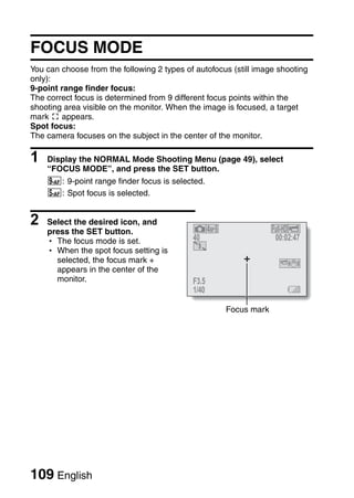 FOCUS MODE
You can choose from the following 2 types of autofocus (still image shooting
only):
9-point range finder focus:
The correct focus is determined from 9 different focus points within the
shooting area visible on the monitor. When the image is focused, a target
mark & appears.
Spot focus:
The camera focuses on the subject in the center of the monitor.

1   Display the NORMAL Mode Shooting Menu (page 49), select
    “FOCUS MODE”, and press the SET button.
    B: 9-point range finder focus is selected.
    C: Spot focus is selected.


2   Select the desired icon, and
    press the SET button.
    h The focus mode is set.                40                     00:02:47
    h When the spot focus setting is
      selected, the focus mark +
      appears in the center of the
      monitor.                              F3.5
                                            1/40

                                                     Focus mark




109 English
 