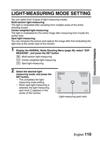 LIGHT-MEASURING MODE SETTING
You can select from 3 types of light-measuring modes.
Multi-section light-measuring:
The light is modulated after sampling from multiple areas of the entire
shooting screen.
Center-weighted light-measuring:
The light is modulated for the entire image after measuring from mostly the
center area.
Spot light-measuring:
You can compose the picture and capture the image after first modulating the
light only at the center spot of the monitor.

1




                                                                               NORMAL/SHOOTING
    Display the NORMAL Mode Shooting Menu (page 49), select “EXP
    MEASURE”, and press the SET button.
    n: Multi-section light-measuring
    W: Center-weighted light-measuring
    Y: Spot light-measuring


2   Select the desired light-
                                                                 Full-HD
    measuring mode, and press the
    SET button.                             40                    00:02:47
    h This completes the light-
      measuring mode setting.
    h When spot light-measuring is
      selected, the light-measuring         F3.5
      spot mark     appears in the          1/40
      center of the monitor.
                                             Light-measuring spot mark




                                                           English 110
 