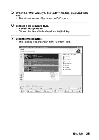 5   Under the “What would you like to do?” heading, click [Add video
    files].
    h The window to select files to burn to DVD opens.


6   Click on a file to burn to DVD.
    <To select multiple files>
    h Click on the files while holding down the [Ctrl] key.


7   Click the [Open] button.
    h The selected files are shown in the “Content” field.




                                                              English   xii
 