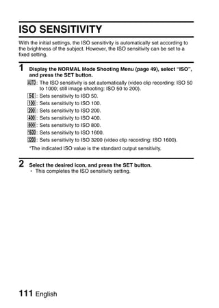 ISO SENSITIVITY
With the initial settings, the ISO sensitivity is automatically set according to
the brightness of the subject. However, the ISO sensitivity can be set to a
fixed setting.

1   Display the NORMAL Mode Shooting Menu (page 49), select “ISO”,
    and press the SET button.
    =: The ISO sensitivity is set automatically (video clip recording: ISO 50
       to 1000; still image shooting: ISO 50 to 200).
    *: Sets sensitivity to ISO 50.
    u: Sets sensitivity to ISO 100.
    v: Sets sensitivity to ISO 200.
    w: Sets sensitivity to ISO 400.
    6: Sets sensitivity to ISO 800.
    -: Sets sensitivity to ISO 1600.
    z: Sets sensitivity to ISO 3200 (video clip recording: ISO 1600).
    *The indicated ISO value is the standard output sensitivity.


2   Select the desired icon, and press the SET button.
    h This completes the ISO sensitivity setting.




111 English
 