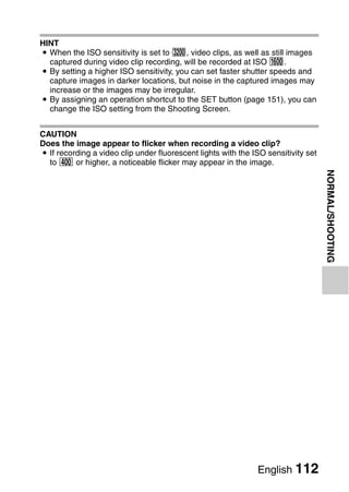 HINT
i When the ISO sensitivity is set to z, video clips, as well as still images
  captured during video clip recording, will be recorded at ISO -.
i By setting a higher ISO sensitivity, you can set faster shutter speeds and
  capture images in darker locations, but noise in the captured images may
  increase or the images may be irregular.
i By assigning an operation shortcut to the SET button (page 151), you can
  change the ISO setting from the Shooting Screen.


CAUTION
Does the image appear to flicker when recording a video clip?
i If recording a video clip under fluorescent lights with the ISO sensitivity set
  to w or higher, a noticeable flicker may appear in the image.




                                                                                    NORMAL/SHOOTING




                                                               English 112
 