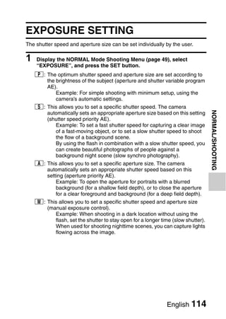 EXPOSURE SETTING
The shutter speed and aperture size can be set individually by the user.

1   Display the NORMAL Mode Shooting Menu (page 49), select
    “EXPOSURE”, and press the SET button.
    @: The optimum shutter speed and aperture size are set according to
       the brightness of the subject (aperture and shutter variable program
       AE).
           Example: For simple shooting with minimum setup, using the
           camera’s automatic settings.
    T: This allows you to set a specific shutter speed. The camera




                                                                                  NORMAL/SHOOTING
       automatically sets an appropriate aperture size based on this setting
       (shutter speed priority AE).
          Example: To set a fast shutter speed for capturing a clear image
          of a fast-moving object, or to set a slow shutter speed to shoot
          the flow of a background scene.
          By using the flash in combination with a slow shutter speed, you
          can create beautiful photographs of people against a
          background night scene (slow synchro photography).
    g: This allows you to set a specific aperture size. The camera
       automatically sets an appropriate shutter speed based on this
       setting (aperture priority AE).
           Example: To open the aperture for portraits with a blurred
           background (for a shallow field depth), or to close the aperture
           for a clear foreground and background (for a deep field depth).
    ,: This allows you to set a specific shutter speed and aperture size
       (manual exposure control).
          Example: When shooting in a dark location without using the
          flash, set the shutter to stay open for a longer time (slow shutter).
          When used for shooting nighttime scenes, you can capture lights
          flowing across the image.




                                                              English 114
 
