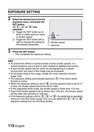 EXPOSURE SETTING

2   Select the desired icon from the
    exposure menu, and press the
    SET button.
    <If T, g or , was
    selected>
    1 Toggle the SET button up or
        down to select aperture value        F1.8
        or shutter speed.                    1/250
    2 Toggle the SET button left or
        right to change the setting for     Shutter speed
        the selected parameter.             Aperture

3   Press the SET button.
    h This completes the exposure setting.


HINT
i To prevent the effects of camera shake at slow shutter speeds, it is
  recommended to use a tripod or other method to stabilize the camera.
i A slow shutter speed may be useful for photographing in a darker
  environment, but noise in the image may be increased.
i To minimize noise in the image, enable the noise reduction function
  (page 153).
i The exposure setting automatically becomes @ if the scene select
  function is active.
i When the exposure setting is set to , and the aperture size is set to 4.7
  or less, the shutter speed cannot be set to 1/500.
i In the sequential shots mode, the shutter speed is faster than 1/15 sec.
i Even if the shutter speed is set to slower than 1/29 sec., the shutter speed
  during video clip recording is 1/30 sec.
i If the exposure setting is set to T, g or H, by assigning an operation
  shortcut to the SET button (page 151), you can select the T, g or H
  exposure setting from the Shooting Screen.




115 English
 