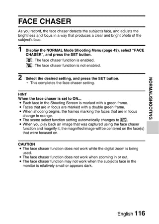 FACE CHASER
As you record, the face chaser detects the subject’s face, and adjusts the
brightness and focus in a way that produces a clear and bright photo of the
subject’s face.

1   Display the NORMAL Mode Shooting Menu (page 49), select “FACE
    CHASER”, and press the SET button.
    -: The face chaser function is enabled.
    .: The face chaser function is not enabled.


2   Select the desired setting, and press the SET button.




                                                                                 NORMAL/SHOOTING
    h This completes the face chaser setting.


HINT
When the face chaser is set to ON...
i Each face in the Shooting Screen is marked with a green frame.
i Faces that are in focus are marked with a double green frame.
i When shooting begins, the frames marking the faces that are in focus
  change to orange.
i The scene select function setting automatically changes to =.
i When you play back an image that was captured using the face chaser
  function and magnify it, the magnified image will be centered on the face(s)
  that were focused on.


CAUTION
i The face chaser function does not work while the digital zoom is being
  used.
i The face chaser function does not work when zooming in or out.
i The face chaser function may not work when the subject’s face in the
  monitor is relatively small or appears dark.




                                                             English 116
 