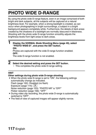 PHOTO WIDE D-RANGE
By using the photo wide D-range feature, even in an image comprised of both
bright and dark subjects, all the subjects will be captured at a natural
brightness level. For example, when a strong backlight is created, as can
occur when photographing in bright surroundings, a subject in a bright
background appears completely white. Furthermore, the details of dark areas
created by the shadows of a backlight are normally obscured in blackness.
Shooting with the photo wide D-range function smoothly adjusts the
brightness levels from light areas to dark areas.

1   Display the NORMAL Mode Shooting Menu (page 49), select
    “PHOTO WIDE-D”, and press the SET button.
    ON:
    Photos are captured with the wide D-range function enabled.
    OFF:
    The wide D-range function is not enabled.


2   Select the desired setting and press the SET button.
    h This completes the photo wide D-range setting.


HINT
Other settings during photo wide D-range shooting
i When the photo wide D-range is set to “ON”, the following settings
  automatically change as indicated.
  Flash (page 102): Disabled (no flash)
  Exposure (page 114): @
  Noise reduction (page 153): “PHOTO NR” is “OFF”
  Flicker reduction (page 156): “OFF”
i During video clip recording, the photo wide D-range is automatically
  switched to “OFF”.
i The field of view of captured images will appear slightly narrow.




117 English
 