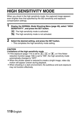 HIGH SENSITIVITY MODE
When you shoot in the high sensitivity mode, the captured image appears
even brighter than that specified by the ISO sensitivity and exposure
compensation settings.

1   Display the NORMAL Mode Shooting Menu (page 49), select “HIGH
    SENSITIVITY”, and press the SET button.
    1: The high sensitivity mode is activated.
    2: The high sensitivity mode is not activated.


2   Select the desired setting, and press the SET button.
    h This completes the high sensitivity mode setting.


CAUTION
Limitations of the high sensitivity mode
i If the exposure (page 114) is set to T, g or H, or if the flicker
  reduction function (page 156) is set to “ON”, the high sensitivity mode
  automatically changes to “OFF”.
i When the shutter speed is reduced to create a bright image, video clip
  motion will appear uneven during playback.
i When shooting in a dark environment, the autofocus and auto exposure
  may not function effectively.




119 English
 