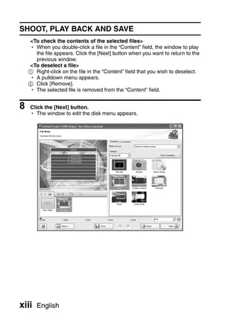SHOOT, PLAY BACK AND SAVE
    <To check the contents of the selected files>
    h When you double-click a file in the “Content” field, the window to play
      the file appears. Click the [Next] button when you want to return to the
      previous window.
    <To deselect a file>
    1 Right-click on the file in the “Content” field that you wish to deselect.
    h A pulldown menu appears.
    2 Click [Remove].
    h The selected file is removed from the “Content” field.


8   Click the [Next] button.
    h The window to edit the disk menu appears.




xiii   English
 