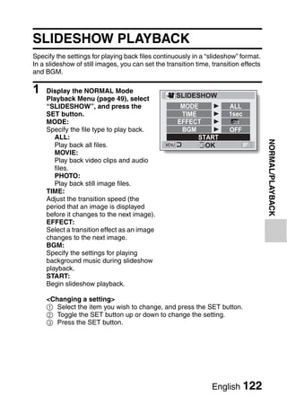 PLAYBACK
                                         NORMAL/PLAYBACK



SLIDESHOW PLAYBACK
Specify the settings for playing back files continuously in a “slideshow” format.
In a slideshow of still images, you can set the transition time, transition effects
and BGM.

1   Display the NORMAL Mode
                                                    SLIDESHOW
    Playback Menu (page 49), select
    “SLIDESHOW”, and press the                       MODE              ALL
    SET button.                                      TIME              1sec
    MODE:                                           EFFECT
    Specify the file type to play back.              BGM               OFF
       ALL:                                               START




                                                                                      NORMAL/PLAYBACK
       Play back all files.                                 OK
       MOVIE:
       Play back video clips and audio
       files.
       PHOTO:
       Play back still image files.
    TIME:
    Adjust the transition speed (the
    period that an image is displayed
    before it changes to the next image).
    EFFECT:
    Select a transition effect as an image
    changes to the next image.
    BGM:
    Specify the settings for playing
    background music during slideshow
    playback.
    START:
    Begin slideshow playback.

    <Changing a setting>
    1 Select the item you wish to change, and press the SET button.
    2 Toggle the SET button up or down to change the setting.
    3 Press the SET button.




                                                                 English 122
 