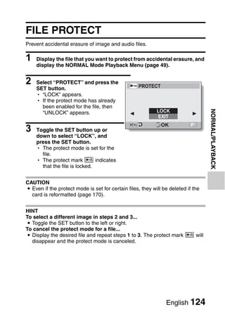 FILE PROTECT
Prevent accidental erasure of image and audio files.

1   Display the file that you want to protect from accidental erasure, and
    display the NORMAL Mode Playback Menu (page 49).


2   Select “PROTECT” and press the
                                                   PROTECT
    SET button.
    h “LOCK” appears.
    h If the protect mode has already
      been enabled for the file, then




                                                                                   NORMAL/PLAYBACK
      “UNLOCK” appears.                                     LOCK
                                                            EXIT

3
                                                              OK
    Toggle the SET button up or
    down to select “LOCK”, and
    press the SET button.
    h The protect mode is set for the
      file.
    h The protect mark B indicates
      that the file is locked.


CAUTION
i Even if the protect mode is set for certain files, they will be deleted if the
  card is reformatted (page 170).


HINT
To select a different image in steps 2 and 3...
i Toggle the SET button to the left or right.
To cancel the protect mode for a file...
i Display the desired file and repeat steps 1 to 3. The protect mark B will
  disappear and the protect mode is canceled.




                                                                English 124
 