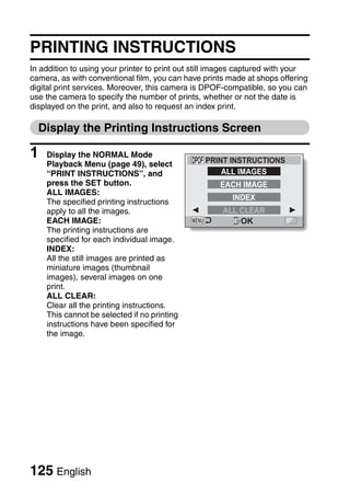PRINTING INSTRUCTIONS
In addition to using your printer to print out still images captured with your
camera, as with conventional film, you can have prints made at shops offering
digital print services. Moreover, this camera is DPOF-compatible, so you can
use the camera to specify the number of prints, whether or not the date is
displayed on the print, and also to request an index print.

  Display the Printing Instructions Screen

1   Display the NORMAL Mode
                                                 PRINT INSTRUCTIONS
    Playback Menu (page 49), select
    “PRINT INSTRUCTIONS”, and                        ALL IMAGES
    press the SET button.                            EACH IMAGE
    ALL IMAGES:
                                                        INDEX
    The specified printing instructions
    apply to all the images.                          ALL CLEAR
    EACH IMAGE:                                           OK
    The printing instructions are
    specified for each individual image.
    INDEX:
    All the still images are printed as
    miniature images (thumbnail
    images), several images on one
    print.
    ALL CLEAR:
    Clear all the printing instructions.
    This cannot be selected if no printing
    instructions have been specified for
    the image.




125 English
 