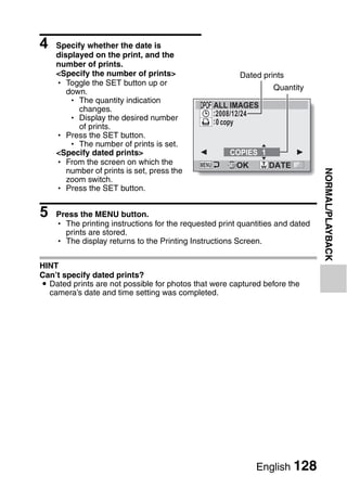4   Specify whether the date is
    displayed on the print, and the
    number of prints.
    <Specify the number of prints>                      Dated prints
    h Toggle the SET button up or
       down.                                                     Quantity
        h The quantity indication
          changes.                              ALL IMAGES
                                                :2008/12/24
        h Display the desired number            :0 copy
          of prints.
    h Press the SET button.
        h The number of prints is set.
    <Specify dated prints>                           COPIES 1
    h From the screen on which the                     OK       DATE
       number of prints is set, press the




                                                                               NORMAL/PLAYBACK
       zoom switch.
    h Press the SET button.


5   Press the MENU button.
    h The printing instructions for the requested print quantities and dated
      prints are stored.
    h The display returns to the Printing Instructions Screen.


HINT
Can’t specify dated prints?
i Dated prints are not possible for photos that were captured before the
  camera’s date and time setting was completed.




                                                            English 128
 