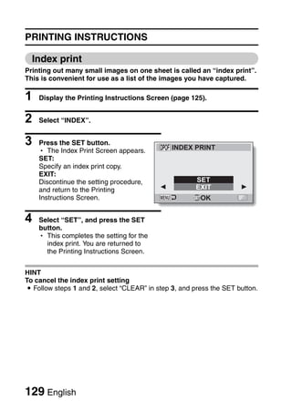 PRINTING INSTRUCTIONS

  Index print
Printing out many small images on one sheet is called an “index print”.
This is convenient for use as a list of the images you have captured.

1   Display the Printing Instructions Screen (page 125).


2   Select “INDEX”.


3   Press the SET button.
                                               INDEX PRINT
    h The Index Print Screen appears.
    SET:
    Specify an index print copy.
    EXIT:
    Discontinue the setting procedure,                 SET
    and return to the Printing                         EXIT
    Instructions Screen.                                OK


4   Select “SET”, and press the SET
    button.
    h This completes the setting for the
      index print. You are returned to
      the Printing Instructions Screen.


HINT
To cancel the index print setting
i Follow steps 1 and 2, select “CLEAR” in step 3, and press the SET button.




129 English
 