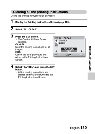 Clearing all the printing instructions
Delete the printing instructions for all images.

1   Display the Printing Instructions Screen (page 125).


2   Select “ALL CLEAR”.


3   Press the SET button.
                                                   ALL CLEAR
    h The Confirm All Clear Screen
                                                   :2008/12/24
       appears.                                    :2 copies
    CANCEL:




                                                                           NORMAL/PLAYBACK
    Clear the printing instructions for all
    images.                                            CANCEL
    EXIT:                                               EXIT
    Cancel the clear procedure and                         OK
    return to the Printing Instructions
    Screen.


4   Select “CANCEL”, and press the SET
    button.
    h All the printing instructions are
      cleared and you are returned to the
      Printing Instructions Screen.




                                                             English 130
 