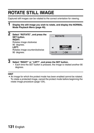 ROTATE STILL IMAGE
Captured still images can be rotated to the correct orientation for viewing.

1   Display the still image you wish to rotate, and display the NORMAL
    Mode Playback Menu (page 49).


2   Select “ROTATE”, and press the
                                                  ROTATE
    SET button.
    RIGHT:
    Rotates image clockwise
    90 degrees.
    LEFT:                                                RIGHT
    Rotates image counterclockwise                       LEFT
    90 degrees.                                             OK



3   Select “RIGHT” or “LEFT”, and press the SET button.
    h Each time the SET button is pressed, the image is rotated another 90
      degrees.


HINT
i An image for which the protect mode has been enabled cannot be rotated.
  To rotate a protected image, cancel the protect mode before beginning the
  rotate image procedure (page 124).




131 English
 