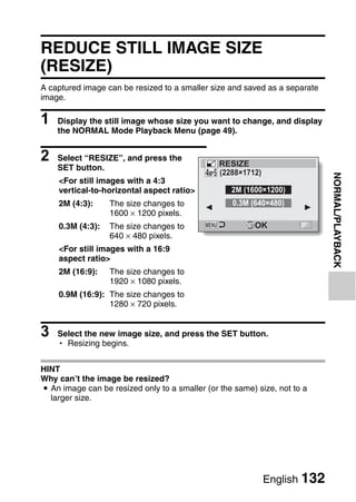 REDUCE STILL IMAGE SIZE
(RESIZE)
A captured image can be resized to a smaller size and saved as a separate
image.

1   Display the still image whose size you want to change, and display
    the NORMAL Mode Playback Menu (page 49).


2   Select “RESIZE”, and press the
                                                RESIZE
    SET button.
                                                (2288×1712)




                                                                            NORMAL/PLAYBACK
    <For still images with a 4:3
    vertical-to-horizontal aspect ratio>           2M (1600×1200)
    2M (4:3):     The size changes to              0.3M (640×480)
                  1600 × 1200 pixels.
    0.3M (4:3):   The size changes to                    OK
                  640 × 480 pixels.
    <For still images with a 16:9
    aspect ratio>
    2M (16:9):    The size changes to
                  1920 × 1080 pixels.
    0.9M (16:9): The size changes to
                 1280 × 720 pixels.


3   Select the new image size, and press the SET button.
    h Resizing begins.


HINT
Why can’t the image be resized?
i An image can be resized only to a smaller (or the same) size, not to a
  larger size.




                                                              English 132
 