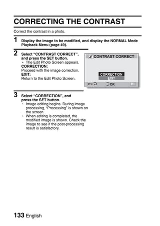 CORRECTING THE CONTRAST
Correct the contrast in a photo.

1   Display the image to be modified, and display the NORMAL Mode
    Playback Menu (page 49).

2   Select “CONTRAST CORRECT”,
                                             CONTRAST CORRECT
    and press the SET button.
    h The Edit Photo Screen appears.
    CORRECTION:
    Proceed with the image correction.
    EXIT:                                      CORRECTION
    Return to the Edit Photo Screen.              EXIT
                                                   OK


3   Select “CORRECTION”, and
    press the SET button.
    h Image editing begins. During image
      processing, “Processing” is shown on
      the screen.
    h When editing is completed, the
      modified image is shown. Check the
      image to see if the post-processing
      result is satisfactory.




133 English
 